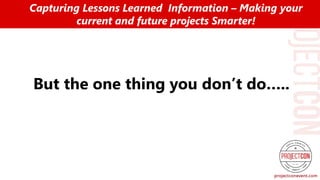 But the one thing you don’t do…..
Capturing Lessons Learned Information – Making your
current and future projects Smarter!
 