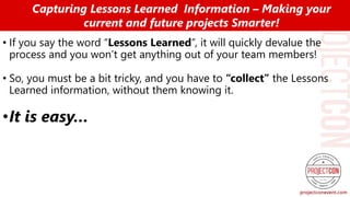 • If you say the word “Lessons Learned”, it will quickly devalue the
process and you won’t get anything out of your team members!
• So, you must be a bit tricky, and you have to “collect” the Lessons
Learned information, without them knowing it.
•It is easy…
Capturing Lessons Learned Information – Making your
current and future projects Smarter!
 