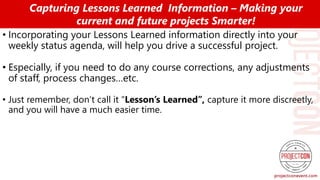 • Incorporating your Lessons Learned information directly into your
weekly status agenda, will help you drive a successful project.
• Especially, if you need to do any course corrections, any adjustments
of staff, process changes…etc.
• Just remember, don’t call it “Lesson’s Learned”, capture it more discreetly,
and you will have a much easier time.
Capturing Lessons Learned Information – Making your
current and future projects Smarter!
 