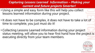 • Using a simple and easy form like this will help you collect
lessons learned information during your project.
• It does not have to be complex, it does not have to take a lot of
time to complete, you just must do it!
• Collecting Lessons Learned information during your project
status meeting, will allow you to hear first hand how the project is
executing directly from your team members.
Capturing Lessons Learned Information – Making your
current and future projects Smarter!
 