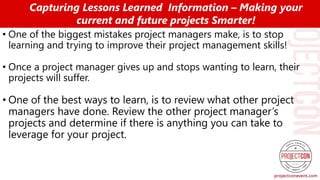 • One of the biggest mistakes project managers make, is to stop
learning and trying to improve their project management skills!
• Once a project manager gives up and stops wanting to learn, their
projects will suffer.
• One of the best ways to learn, is to review what other project
managers have done. Review the other project manager’s
projects and determine if there is anything you can take to
leverage for your project.
Capturing Lessons Learned Information – Making your
current and future projects Smarter!
 
