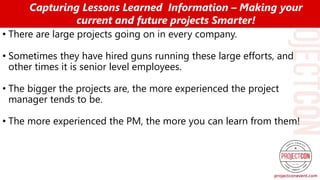 • There are large projects going on in every company.
• Sometimes they have hired guns running these large efforts, and
other times it is senior level employees.
• The bigger the projects are, the more experienced the project
manager tends to be.
• The more experienced the PM, the more you can learn from them!
Capturing Lessons Learned Information – Making your
current and future projects Smarter!
 