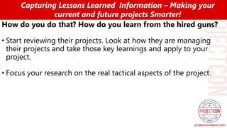 How do you do that? How do you learn from the hired guns?
• Start reviewing their projects. Look at how they are managing
their projects and take those key learnings and apply to your
project.
• Focus your research on the real tactical aspects of the project.
Capturing Lessons Learned Information – Making your
current and future projects Smarter!
 