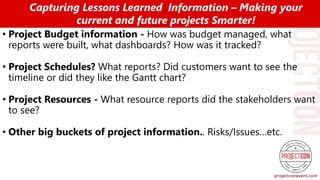 • Project Budget information - How was budget managed, what
reports were built, what dashboards? How was it tracked?
• Project Schedules? What reports? Did customers want to see the
timeline or did they like the Gantt chart?
• Project Resources - What resource reports did the stakeholders want
to see?
• Other big buckets of project information.. Risks/Issues…etc.
Capturing Lessons Learned Information – Making your
current and future projects Smarter!
 