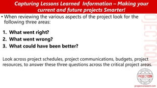 • When reviewing the various aspects of the project look for the
following three areas:
1. What went right?
2. What went wrong?
3. What could have been better?
Look across project schedules, project communications, budgets, project
resources, to answer these three questions across the critical project areas.
Capturing Lessons Learned Information – Making your
current and future projects Smarter!
 
