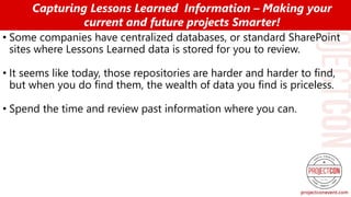 • Some companies have centralized databases, or standard SharePoint
sites where Lessons Learned data is stored for you to review.
• It seems like today, those repositories are harder and harder to find,
but when you do find them, the wealth of data you find is priceless.
• Spend the time and review past information where you can.
Capturing Lessons Learned Information – Making your
current and future projects Smarter!
 