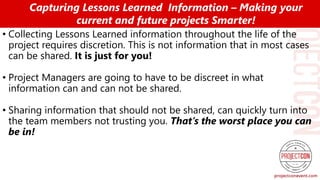 • Collecting Lessons Learned information throughout the life of the
project requires discretion. This is not information that in most cases
can be shared. It is just for you!
• Project Managers are going to have to be discreet in what
information can and can not be shared.
• Sharing information that should not be shared, can quickly turn into
the team members not trusting you. That’s the worst place you can
be in!
Capturing Lessons Learned Information – Making your
current and future projects Smarter!
 