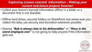 • Collect your lesson’s learned information offline in a folder or a
document that is not sharable.
• Offline hard drives, secured folders on SharePoint, but where ever you
collect the data, use security and discretion whenever possible.
• Sharing “Bob is always late in his deliverables” or “Mary is the
worst employee ever” is not going to help anyone if the information
gets out.
Capturing Lessons Learned Information – Making your
current and future projects Smarter!
 