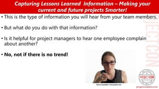 • This is the type of information you will hear from your team members.
• But what do you do with that information?
• Is it helpful for project managers to hear one employee complain
about another?
• No, not if there is no trend!
Capturing Lessons Learned Information – Making your
current and future projects Smarter!
Source of graphic: www.pxhere.com
 