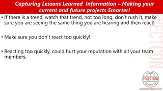 • If there is a trend, watch that trend, not too long, don’t rush it, make
sure you are seeing the same thing you are hearing and then react!
• Make sure you don’t react too quickly!
• Reacting too quickly, could hurt your reputation with all your team
members.
Capturing Lessons Learned Information – Making your
current and future projects Smarter!
 