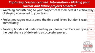 • Watching and listening to your project team members is a critical way
of staying connected to your team.
• Project managers must spend the time and listen, but don’t react
immediately.
• Building bonds and understanding your team members will give you
the best chance of delivering a successful project.
Capturing Lessons Learned Information – Making your
current and future projects Smarter!
 
