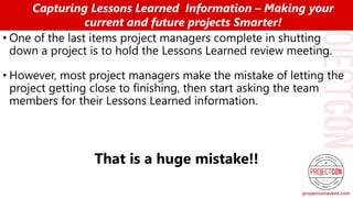 • One of the last items project managers complete in shutting
down a project is to hold the Lessons Learned review meeting.
• However, most project managers make the mistake of letting the
project getting close to finishing, then start asking the team
members for their Lessons Learned information.
That is a huge mistake!!
Capturing Lessons Learned Information – Making your
current and future projects Smarter!
 