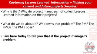 • Why is that? Why do project managers not collect Lessons
Learned information on their projects?
• What do we do about it? Who owns that problem? The PM? The
PMO? The PM’s boss?
• I am here today to tell you that it the project manager’s
problem.
Capturing Lessons Learned Information – Making your
current and future projects Smarter!
 