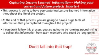• This process is going to have you capturing Lessons Learned information
throughout the life of the project.
• At the end of that process, you are going to have a huge table of
information that you captured throughout the project!
• If you don’t follow this process, you are going to be running around trying
to collect this information from team members who could be long gone!
Capturing Lessons Learned Information – Making your
current and future projects Smarter!
Don’t fall into that trap!
 