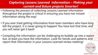 • Following the process of collecting Lessons Learned information
throughout the project is critical in ensuring you have not missed
information along the way!
• If you ever tried getting information from team members who have long
left the project, it is never going to happen! You have lost that time, and
you will never get it back!
• Compiling the information can be challenging to bubble up into a report
but, at least you have the information. Look for trends and patterns and
report that information in your Lessons Learned review meeting!
Capturing Lessons Learned Information – Making your
current and future projects Smarter!
 