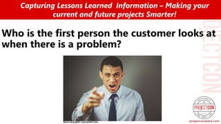 Who is the first person the customer looks at
when there is a problem?
Capturing Lessons Learned Information – Making your
current and future projects Smarter!
Source of graphic: www.pxhere.com
 