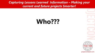 Who???
Capturing Lessons Learned Information – Making your
current and future projects Smarter!
 