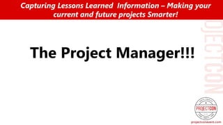 The Project Manager!!!
Capturing Lessons Learned Information – Making your
current and future projects Smarter!
 
