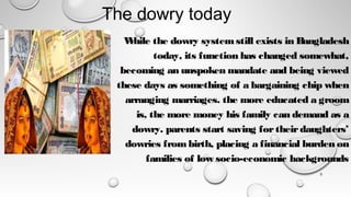 The dowry today
5
W
hile the dowry systemstill exists in Bangladesh
today, its function has changed somewhat,
becoming an unspoken mandate and being viewed
these days as something of a bargaining chip when
arranging marriages. the more educated a groom
is, the more money his family can demand as a
dowry. parents start saving fortheirdaughters’
dowries frombirth, placing a financial burden on
families of low socio-economic backgrounds
 