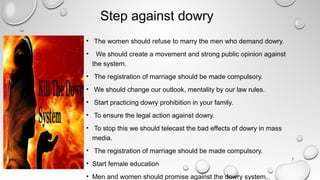 Step against dowry
• The women should refuse to marry the men who demand dowry.
• We should create a movement and strong public opinion against
the system.
• The registration of marriage should be made compulsory.
• We should change our outlook, mentality by our law rules.
• Start practicing dowry prohibition in your family.
• To ensure the legal action against dowry.
• To stop this we should telecast the bad effects of dowry in mass
media.
• The registration of marriage should be made compulsory.
• Start female education
• Men and women should promise against the dowry system.
7
 
