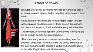 Effect of dowry
• Disputes over dowry payments have led to numerous cases
of dowry violence against brides, resulting in injuries and even
death.
• It has become very difficult to find a suitable match for a girl
without paying handsome dowry. It has soured the relations
and there are tensions, ill will and disharmony in the families.
•   Additionally, a common result of unmet dowry is sending the
girl or woman back to her parents house.
•  There are many severe consequences resulting from the
payment of dowries. Failure to meet the dowry demands or
the new demands often results in verbal and physical abuse
of the wife. Physical abuse includes beating.
6
 