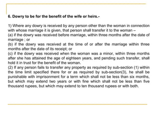 6. Dowry to be for the benefit of the wife or heirs.-
1) Where any dowry is received by any person other than the woman in connection
with whose marriage it is given, that person shall transfer it to the woman –
(a) if the dowry was received before marriage, within three months after the date of
marriage ; or
(b) if the dowry was received at the time of or after the marriage within three
months after the date of its receipt; or
(c) if the dowry was received when the woman was a minor, within three months
after she has attained the age of eighteen years, and pending such transfer, shall
hold it in trust for the benefit of the woman.
(2) If any person fails to transfer any property as required by sub-section (1) within
the time limit specified there for or as required by sub-section(3), he shall be
punishable with imprisonment for a term which shall not be less than six months,
but which may extend two years or with fine which shall not be less than five
thousand rupees, but which may extend to ten thousand rupees or with both.
 