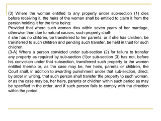(3) Where the woman entitled to any property under sub-section (1) dies
before receiving it, the heirs of the woman shall be entitled to claim it from the
person holding it for the time being:
Provided that where such woman dies within seven years of her marriage,
otherwise than due to natural causes, such property shall-
if she has no children, be transferred to her parents, or if she has children, be
transferred to such children and pending such transfer, be held in trust for such
children.
(3-A) Where a person convicted under sub-section (2) for failure to transfer
any property as required by sub-section (1)or sub-section (3) has not, before
his conviction under that subsection, transferred such property to the women
entitled thereto or, as the case may be, her heirs, parents or children, the
Court shall, in addition to awarding punishment under that sub-section, direct,
by order in writing, that such person shall transfer the property to such woman,
or as the case may be, her heirs, parents or children within such period as may
be specified in the order, and if such person fails to comply with the direction
within the period
 