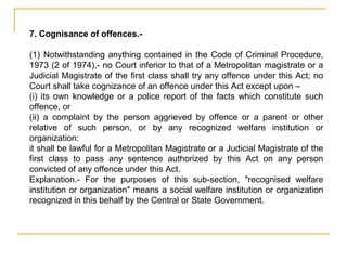 7. Cognisance of offences.-
(1) Notwithstanding anything contained in the Code of Criminal Procedure,
1973 (2 of 1974),- no Court inferior to that of a Metropolitan magistrate or a
Judicial Magistrate of the first class shall try any offence under this Act; no
Court shall take cognizance of an offence under this Act except upon –
(i) its own knowledge or a police report of the facts which constitute such
offence, or
(ii) a complaint by the person aggrieved by offence or a parent or other
relative of such person, or by any recognized welfare institution or
organization:
it shall be lawful for a Metropolitan Magistrate or a Judicial Magistrate of the
first class to pass any sentence authorized by this Act on any person
convicted of any offence under this Act.
Explanation.- For the purposes of this sub-section, "recognised welfare
institution or organization" means a social welfare institution or organization
recognized in this behalf by the Central or State Government.
 