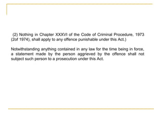 (2) Nothing in Chapter XXXVI of the Code of Criminal Procedure, 1973
(2of 1974), shall apply to any offence punishable under this Act.)
Notwithstanding anything contained in any law for the time being in force,
a statement made by the person aggrieved by the offence shall not
subject such person to a prosecution under this Act.
 