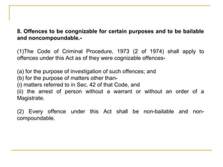 8. Offences to be congnizable for certain purposes and to be bailable
and noncompoundable.-
(1)The Code of Criminal Procedure, 1973 (2 of 1974) shall apply to
offences under this Act as of they were cognizable offences-
(a) for the purpose of investigation of such offences; and
(b) for the purpose of matters other than-
(i) matters referred to in Sec. 42 of that Code, and
(ii) the arrest of person without a warrant or without an order of a
Magistrate.
(2) Every offence under this Act shall be non-bailable and non-
compoundable.
 