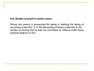 8-A. Burden of proof in certain cases.-
Where any person is prosecuted for taking or abetting the taking of
any dowry under Sec. 3, or the demanding of dowry under Sec.4, the
burden of proving that he had not committed an offence under those
sections shall be on him.
 