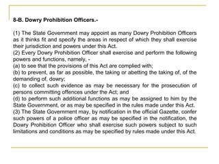 8-B. Dowry Prohibition Officers.-
(1) The State Government may appoint as many Dowry Prohibition Officers
as it thinks fit and specify the areas in respect of which they shall exercise
their jurisdiction and powers under this Act.
(2) Every Dowry Prohibition Officer shall exercise and perform the following
powers and functions, namely, -
(a) to see that the provisions of this Act are complied with;
(b) to prevent, as far as possible, the taking or abetting the taking of, of the
demanding of, dowry;
(c) to collect such evidence as may be necessary for the prosecution of
persons committing offences under the Act; and
(d) to perform such additional functions as may be assigned to him by the
State Government, or as may be specified in the rules made under this Act.
(3) The State Government may, by notification in the official Gazette, confer
such powers of a police officer as may be specified in the notification, the
Dowry Prohibition Officer who shall exercise such powers subject to such
limitations and conditions as may be specified by rules made under this Act.
 