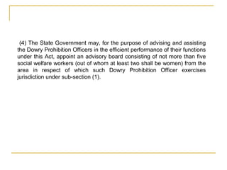 (4) The State Government may, for the purpose of advising and assisting
the Dowry Prohibition Officers in the efficient performance of their functions
under this Act, appoint an advisory board consisting of not more than five
social welfare workers (out of whom at least two shall be women) from the
area in respect of which such Dowry Prohibition Officer exercises
jurisdiction under sub-section (1).
 