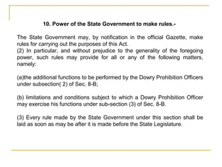 10. Power of the State Government to make rules.-
The State Government may, by notification in the official Gazette, make
rules for carrying out the purposes of this Act.
(2) In particular, and without prejudice to the generality of the foregoing
power, such rules may provide for all or any of the following matters,
namely:
(a)the additional functions to be performed by the Dowry Prohibition Officers
under subsection( 2) of Sec. 8-B;
(b) limitations and conditions subject to which a Dowry Prohibition Officer
may exercise his functions under sub-section (3) of Sec. 8-B.
(3) Every rule made by the State Government under this section shall be
laid as soon as may be after it is made before the State Legislature.
 