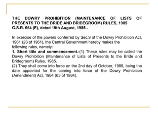 THE DOWRY PROHIBITION (MAINTENANCE OF LISTS OF
PRESENTS TO THE BRIDE AND BRIDEGROOM) RULES, 1985
G.S.R. 664 (E), dated 19th August, 1985.-
In exercise of the powers conferred by Sec.9 of the Dowry Prohibition Act,
1961 (28 of 1961), the Central Government hereby makes the
following rules, namely:
1. Short title and commencement.-(1) These rules may be called the
Dowry Prohibition (Maintenance of Lists of Presents to the Bride and
Bridegroom) Rules, 1985.
(2) They shall come into force on the 2nd day of October, 1985, being the
date appointed for the coming into force of the Dowry Prohibition
(Amendment) Act, 1984 (63 of 1984).
 