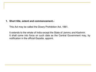 1. Short title, extent and commencement.-
This Act may be called the Dowry Prohibition Act, 1961.
It extends to the whole of India except the State of Jammu and Kashmir.
It shall come into force on such date as the Central Government may, by
notification in the official Gazette, appoint.
 