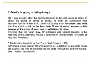 3. Penalty for giving or taking dowry.-
(1) If any person, after the commencement of this Act, gives or takes or
abets the giving or taking of dowry, he shall be punishable with
imprisonment for a term which shall not be less than five years, and with
the fine which shall not be less than fifteen thousand rupees or the
amount of the value of such dowry, whichever is more:
Provided that the Court may, for adequate and special reasons to be
recorded in the judgment, impose a sentence of imprisonment for a term of
less than five years.
* Explanation I omitted by Sec.2 w.e.f 2nd October, 1985
(2)Nothing in sub-section (1) shall apply to or, in relation to,-presents which
are given at the time of a marriage to the bride (without any demand having
been made in that behalf):
 