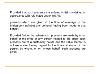 Provided that such presents are entered in list maintained in
accordance with rule made under this Act;
presents which are given at the time of marriage to the
bridegroom (without any demand having been made in that
behalf):
Provided further that where such presents are made by or on
behalf of the bride or any person related to the bride, such
presents are of a customary nature and the value thereof is
not excessive having regard to the financial status of the
person by whom, or on whose behalf, such presents are
given.
 
