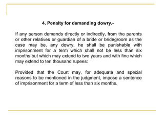 4. Penalty for demanding dowry.-
If any person demands directly or indirectly, from the parents
or other relatives or guardian of a bride or bridegroom as the
case may be, any dowry, he shall be punishable with
imprisonment for a term which shall not be less than six
months but which may extend to two years and with fine which
may extend to ten thousand rupees:
Provided that the Court may, for adequate and special
reasons to be mentioned in the judgment, impose a sentence
of imprisonment for a term of less than six months.
 