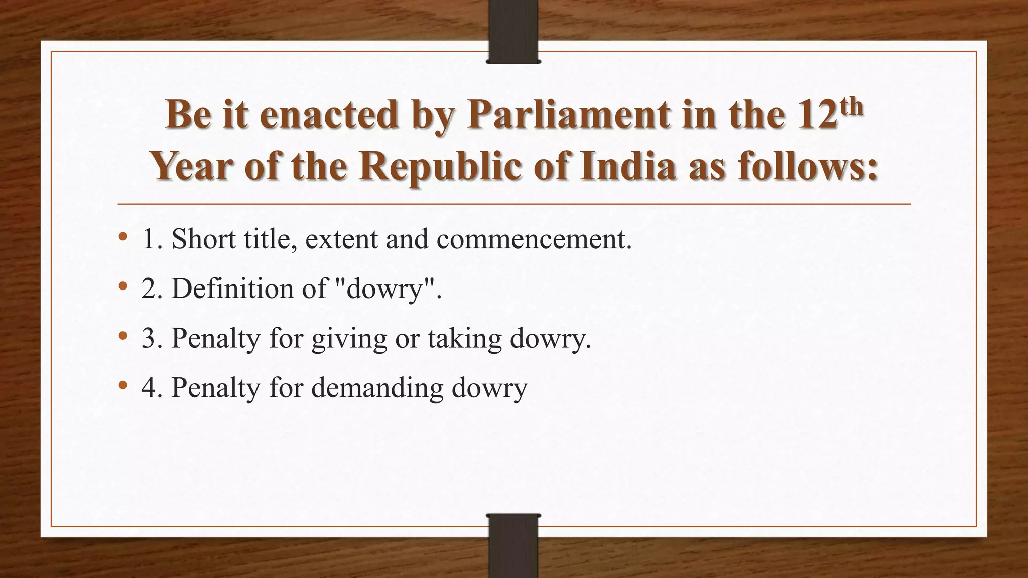 Be it enacted by Parliament in the 12th
Year of the Republic of India as follows:
• 1. Short title, extent and commencement.
• 2. Definition of "dowry".
• 3. Penalty for giving or taking dowry.
• 4. Penalty for demanding dowry
 