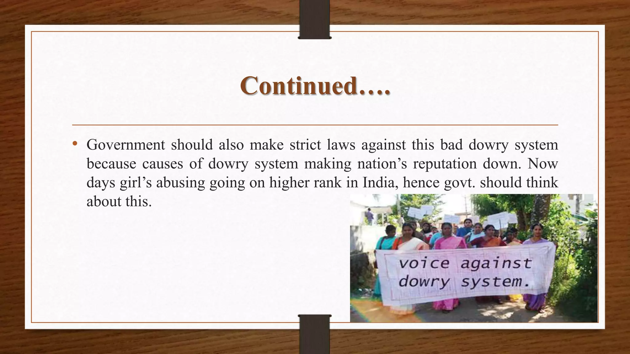 Continued….
• Government should also make strict laws against this bad dowry system
because causes of dowry system making nation’s reputation down. Now
days girl’s abusing going on higher rank in India, hence govt. should think
about this.
 
