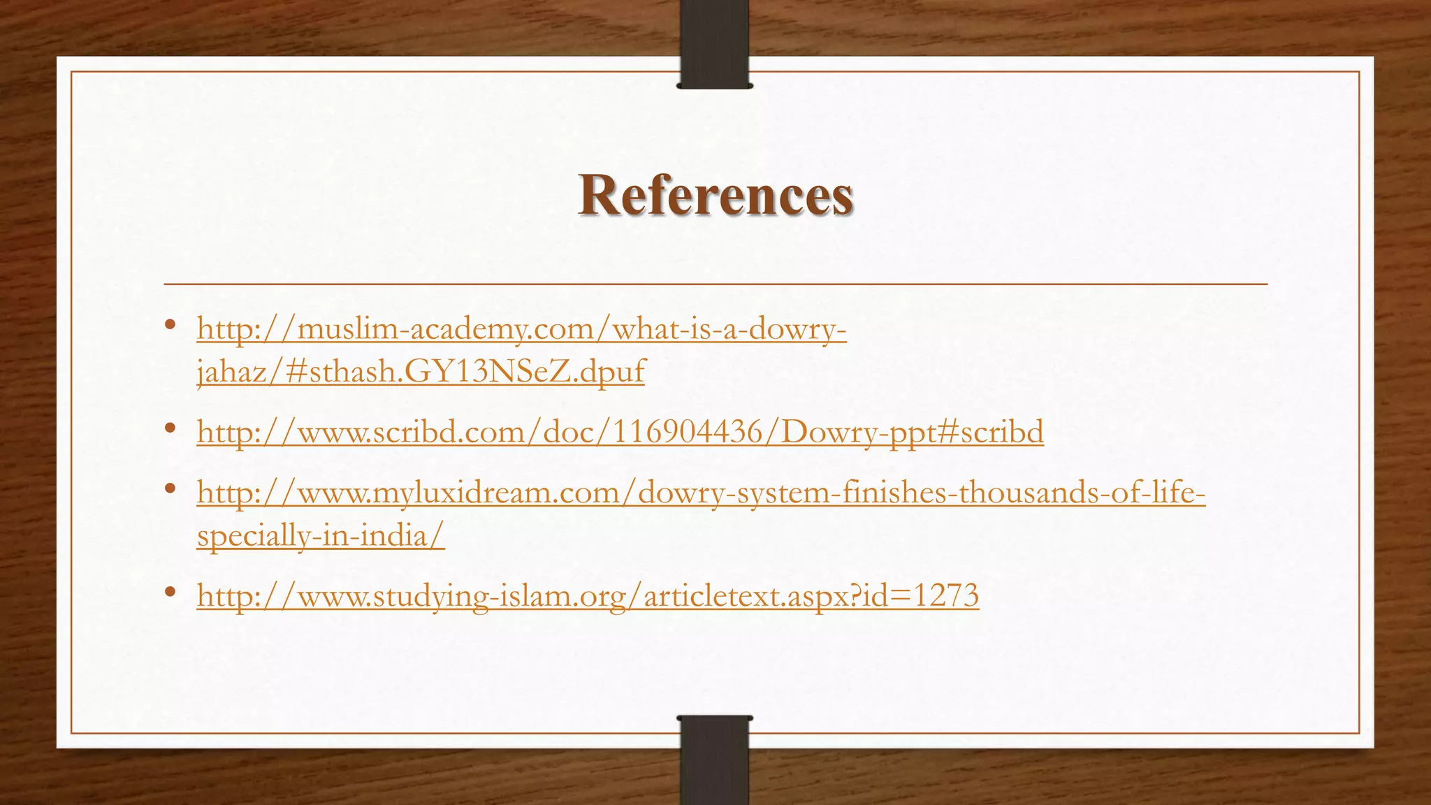 References
• http://muslim-academy.com/what-is-a-dowry-
jahaz/#sthash.GY13NSeZ.dpuf
• http://www.scribd.com/doc/116904436/Dowry-ppt#scribd
• http://www.myluxidream.com/dowry-system-finishes-thousands-of-life-
specially-in-india/
• http://www.studying-islam.org/articletext.aspx?id=1273
 