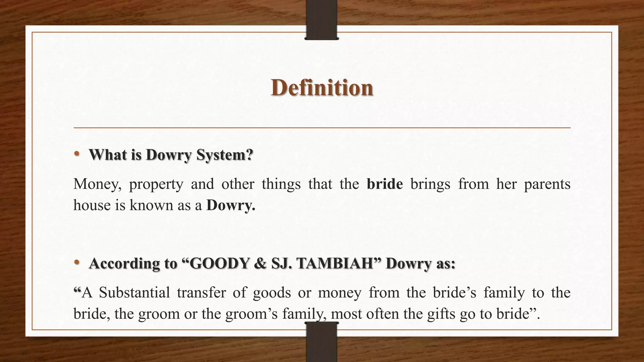 Definition
• What is Dowry System?
Money, property and other things that the bride brings from her parents
house is known as a Dowry.
• According to “GOODY & SJ. TAMBIAH” Dowry as:
“A Substantial transfer of goods or money from the bride’s family to the
bride, the groom or the groom’s family, most often the gifts go to bride”.
 