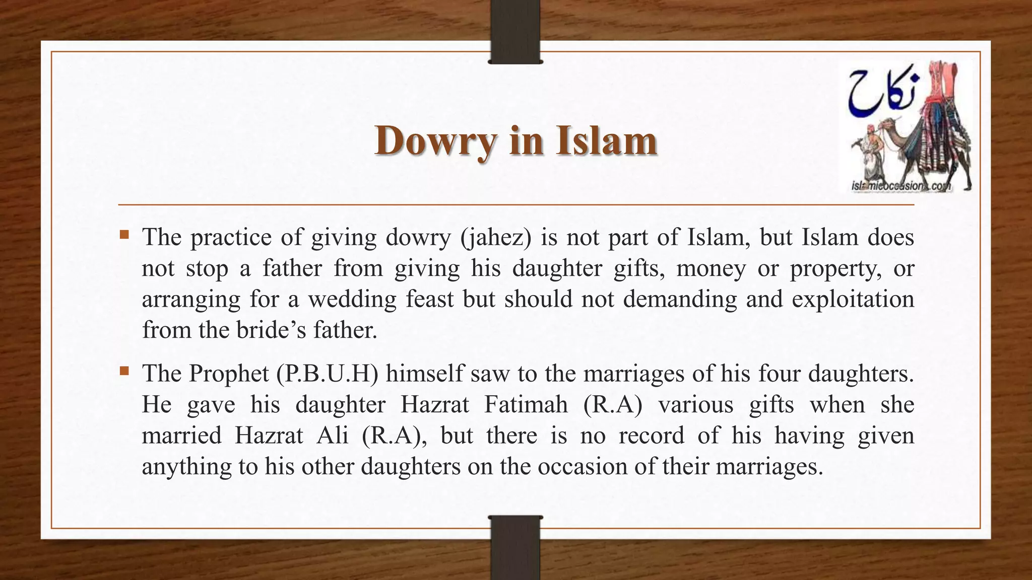 Dowry in Islam
 The practice of giving dowry (jahez) is not part of Islam, but Islam does
not stop a father from giving his daughter gifts, money or property, or
arranging for a wedding feast but should not demanding and exploitation
from the bride’s father.
 The Prophet (P.B.U.H) himself saw to the marriages of his four daughters.
He gave his daughter Hazrat Fatimah (R.A) various gifts when she
married Hazrat Ali (R.A), but there is no record of his having given
anything to his other daughters on the occasion of their marriages.
 