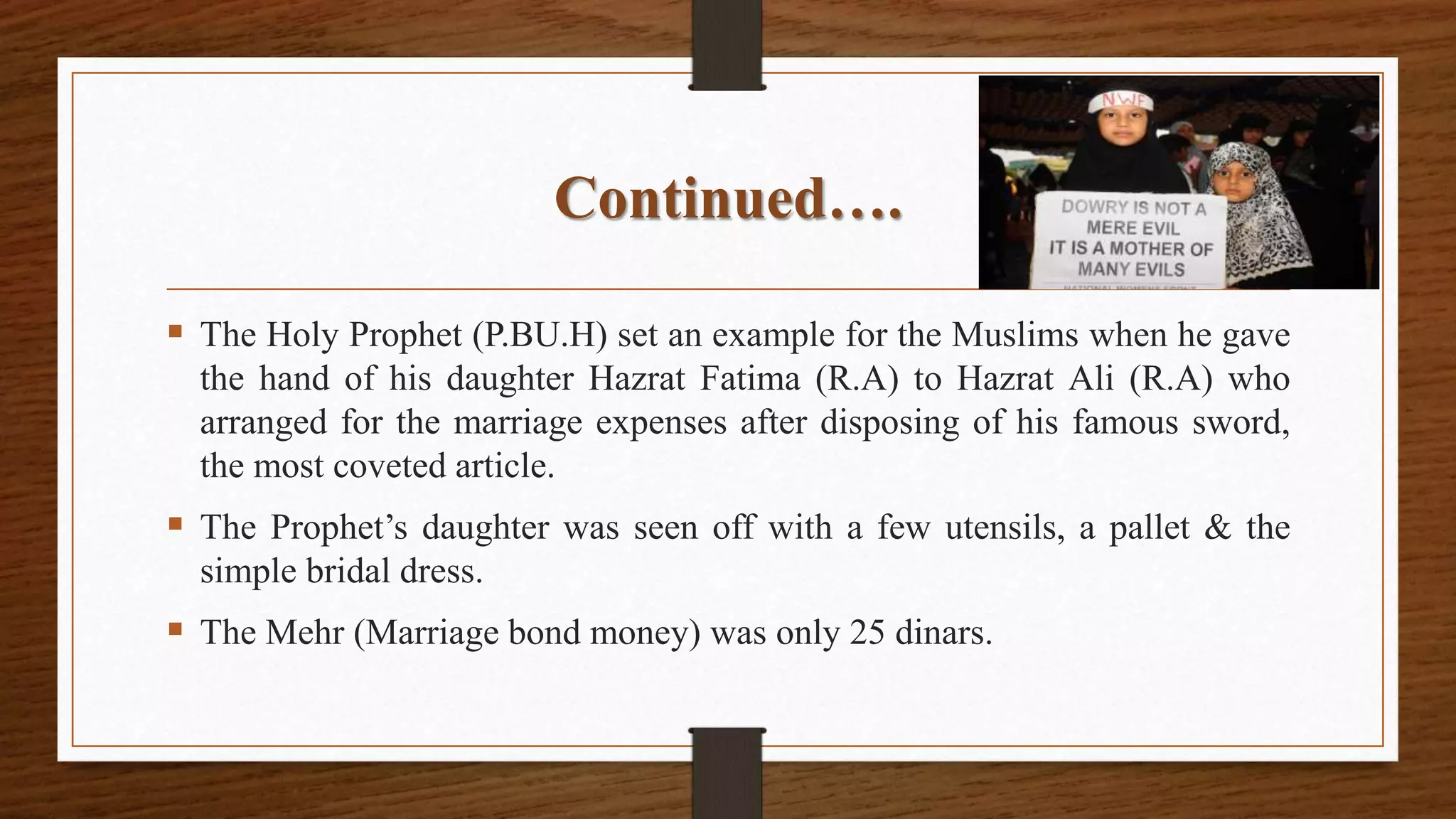 Continued….
 The Holy Prophet (P.BU.H) set an example for the Muslims when he gave
the hand of his daughter Hazrat Fatima (R.A) to Hazrat Ali (R.A) who
arranged for the marriage expenses after disposing of his famous sword,
the most coveted article.
 The Prophet’s daughter was seen off with a few utensils, a pallet & the
simple bridal dress.
 The Mehr (Marriage bond money) was only 25 dinars.
 