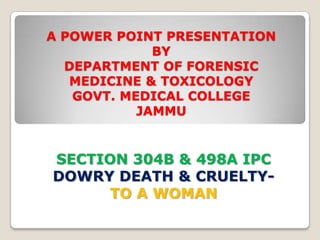 A POWER POINT PRESENTATION
             BY
  DEPARTMENT OF FORENSIC
   MEDICINE & TOXICOLOGY
   GOVT. MEDICAL COLLEGE
           JAMMU


SECTION 304B & 498A IPC
DOWRY DEATH & CRUELTY-
     TO A WOMAN
 