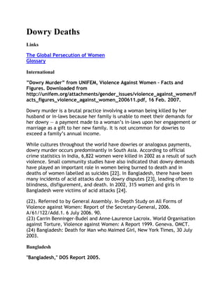 Dowry Deaths
Links

The Global Persecution of Women
Glossary

International

”Dowry Murder” from UNIFEM, Violence Against Women – Facts and
Figures. Downloaded from
http://unifem.org/attachments/gender_issues/violence_against_women/f
acts_figures_violence_against_women_200611.pdf, 16 Feb. 2007.

Dowry murder is a brutal practice involving a woman being killed by her
husband or in-laws because her family is unable to meet their demands for
her dowry — a payment made to a woman‘s in-laws upon her engagement or
marriage as a gift to her new family. It is not uncommon for dowries to
exceed a family‘s annual income.

While cultures throughout the world have dowries or analogous payments,
dowry murder occurs predominantly in South Asia. According to official
crime statistics in India, 6,822 women were killed in 2002 as a result of such
violence. Small community studies have also indicated that dowry demands
have played an important role in women being burned to death and in
deaths of women labelled as suicides [22]. In Bangladesh, there have been
many incidents of acid attacks due to dowry disputes [23], leading often to
blindness, disfigurement, and death. In 2002, 315 women and girls in
Bangladesh were victims of acid attacks [24].

(22). Referred to by General Assembly. In-Depth Study on All Forms of
Violence against Women: Report of the Secretary-General, 2006.
A/61/122/Add.1. 6 July 2006. 90.
(23) Carrin Benninger-Budel and Anne-Laurence Lacroix. World Organisation
against Torture, Violence against Women: A Report 1999. Geneva. OMCT.
(24) Bangladesh: Death for Man who Maimed Girl, New York Times, 30 July
2003.

Bangladesh

"Bangladesh," DOS Report 2005.
 