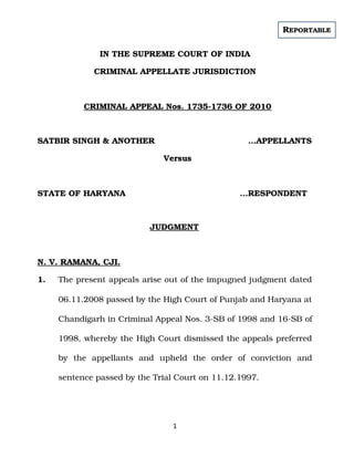 IN THE SUPREME COURT OF INDIA
CRIMINAL APPELLATE JURISDICTION
CRIMINAL APPEAL Nos. 1735­1736 OF 2010
SATBIR SINGH & ANOTHER                 …APPELLANTS
Versus
STATE OF HARYANA              …RESPONDENT
JUDGMENT
N. V. RAMANA, CJI.
1. The present appeals arise out of the impugned judgment dated
06.11.2008 passed by the High Court of Punjab and Haryana at
Chandigarh in Criminal Appeal Nos. 3­SB of 1998 and 16­SB of
1998, whereby the High Court dismissed the appeals preferred
by   the   appellants   and   upheld   the   order   of   conviction   and
sentence passed by the Trial Court on 11.12.1997.
1
REPORTABLE
Digitally signed by
SATISH KUMAR YADAV
Date: 2021.05.28
18:00:04 IST
Reason:
Signature Not Verified
 