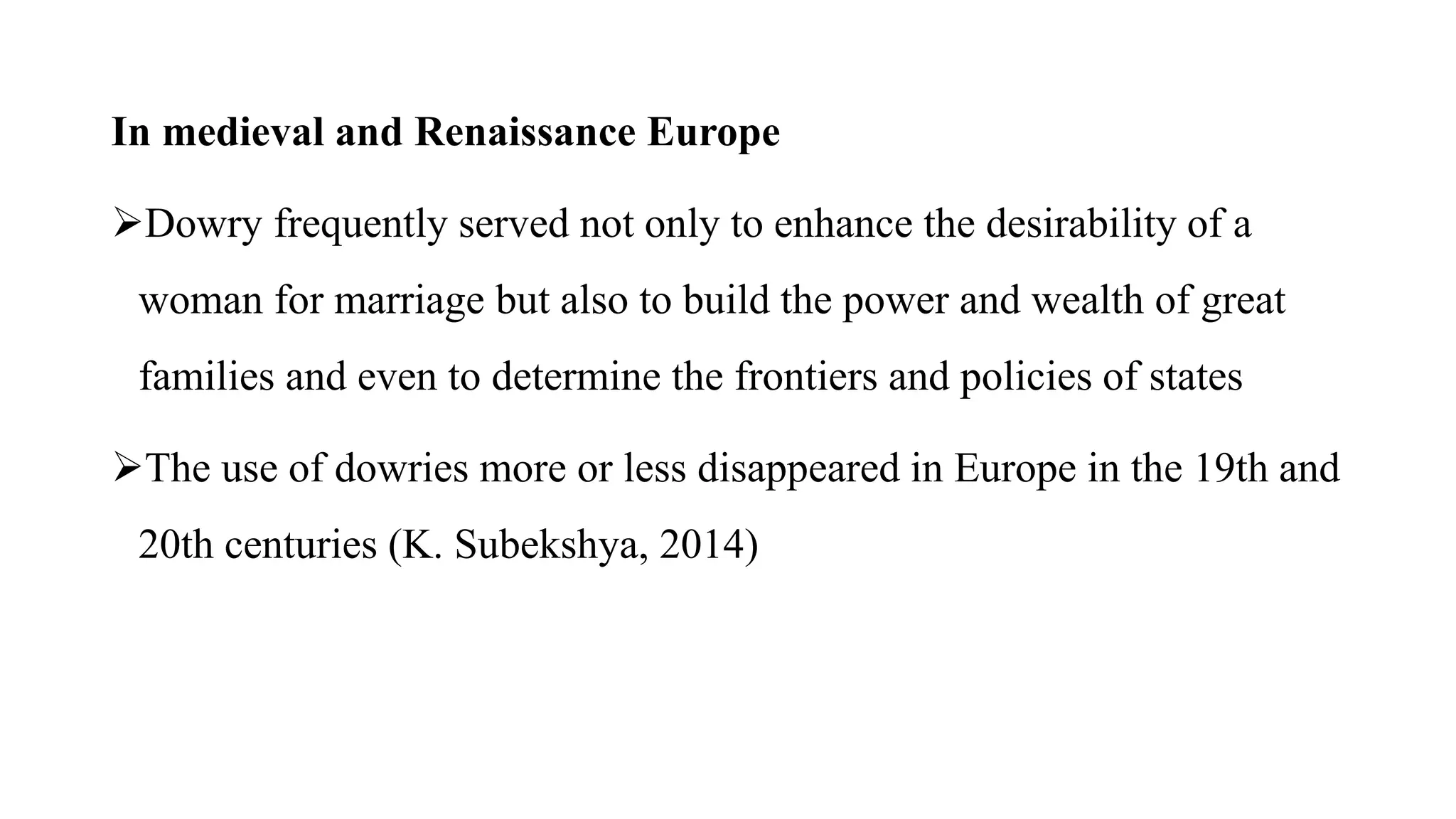 In medieval and Renaissance Europe
Dowry frequently served not only to enhance the desirability of a
woman for marriage but also to build the power and wealth of great
families and even to determine the frontiers and policies of states
The use of dowries more or less disappeared in Europe in the 19th and
20th centuries (K. Subekshya, 2014)
 