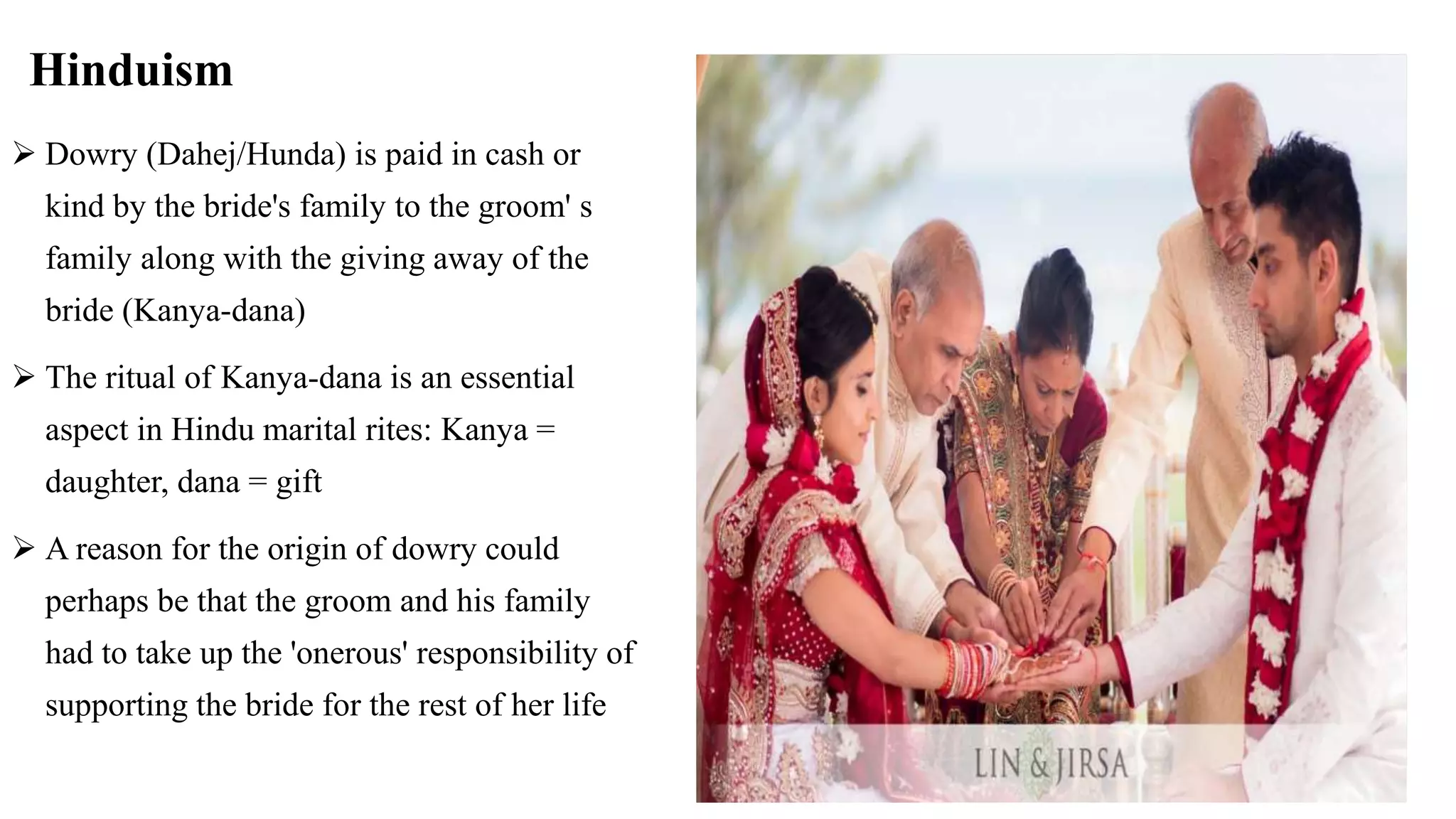 Hinduism
 Dowry (Dahej/Hunda) is paid in cash or
kind by the bride's family to the groom' s
family along with the giving away of the
bride (Kanya-dana)
 The ritual of Kanya-dana is an essential
aspect in Hindu marital rites: Kanya =
daughter, dana = gift
 A reason for the origin of dowry could
perhaps be that the groom and his family
had to take up the 'onerous' responsibility of
supporting the bride for the rest of her life
 